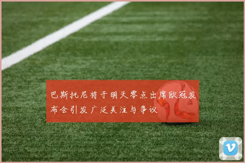 巴斯托尼将于明天零点出席欧冠发布会引发广泛关注与争议